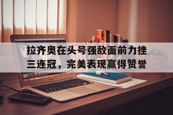 九游app下载-包含拉齐奥在头号强敌面前力挫三连冠，完美表现赢得赞誉的词条
